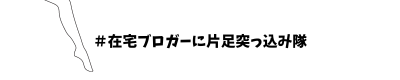 ♯在宅ブロガーに片足突っ込み隊